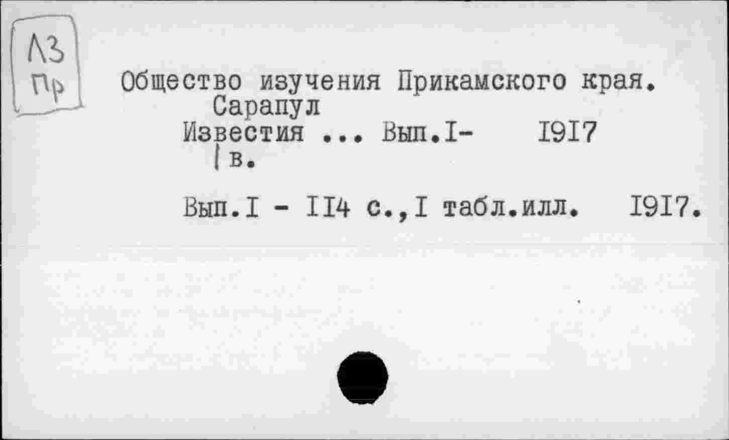 ﻿Общество изучения Прикамского края.
Сарапул
Известия ... Вып.1- 1917
! В.
Вып.1 - 114 с.,1 табл.илл. 1917.